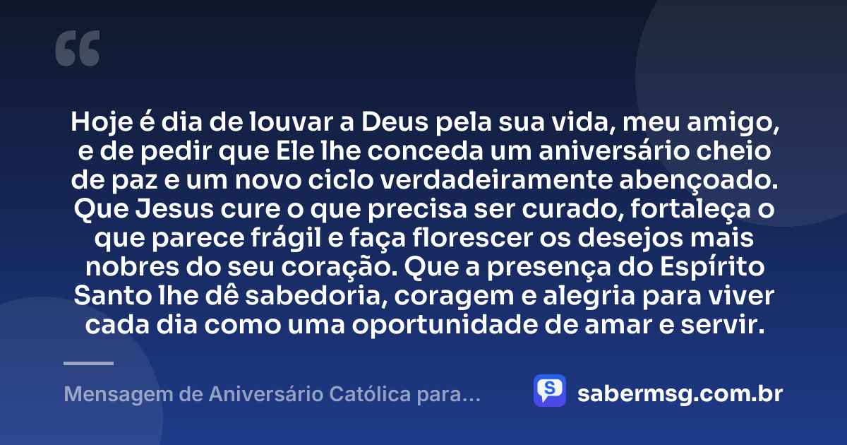 Hoje é dia de louvar a Deus pela sua vida, meu amigo, e de pedir que Ele lhe conceda um aniversário cheio de paz e um novo ciclo verdadeiramente abençoado. Que Jesus cure o que precisa ser curado, fortaleça o que parece frágil e faça florescer os desejos mais nobres do seu coração. Que a presença do Espírito Santo lhe dê sabedoria, coragem e alegria para viver cada dia como uma oportunidade de amar e servir. — Mensagem de Aniversário Católica para Amigo Emocionante