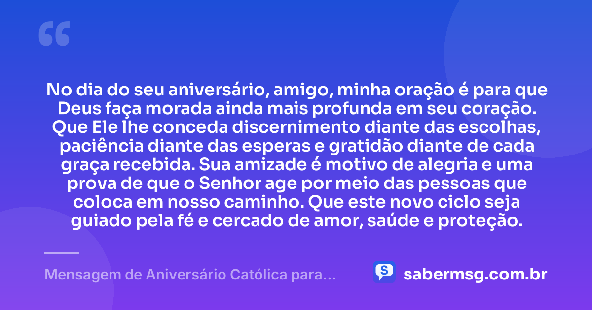 No dia do seu aniversário, amigo, minha oração é para que Deus faça morada ainda mais profunda em seu coração. Que Ele lhe conceda discernimento diante das escolhas, paciência diante das esperas e gratidão diante de cada graça recebida. Sua amizade é motivo de alegria e uma prova de que o Senhor age por meio das pessoas que coloca em nosso caminho. Que este novo ciclo seja guiado pela fé e cercado de amor, saúde e proteção. — Mensagem de Aniversário Católica para Amigo Emocionante