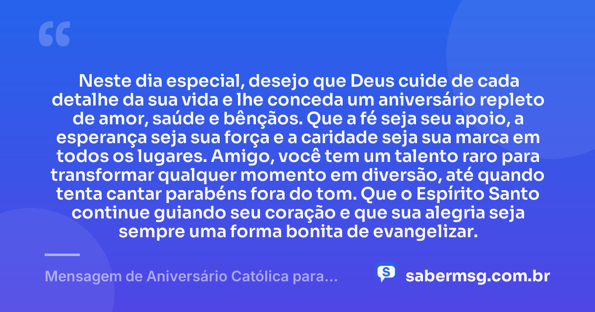 Neste dia especial, desejo que Deus cuide de cada detalhe da sua vida e lhe conceda um aniversário repleto de amor, saúde e bênçãos. Que a fé seja seu apoio, a esperança seja sua força e a caridade seja sua marca em todos os lugares. Amigo, você tem um talento raro para transformar qualquer momento em diversão, até quando tenta cantar parabéns fora do tom. Que o Espírito Santo continue guiando seu coração e que sua alegria seja sempre uma forma bonita de evangelizar. — Mensagem de Aniversário Católica para Amigo Engraçada