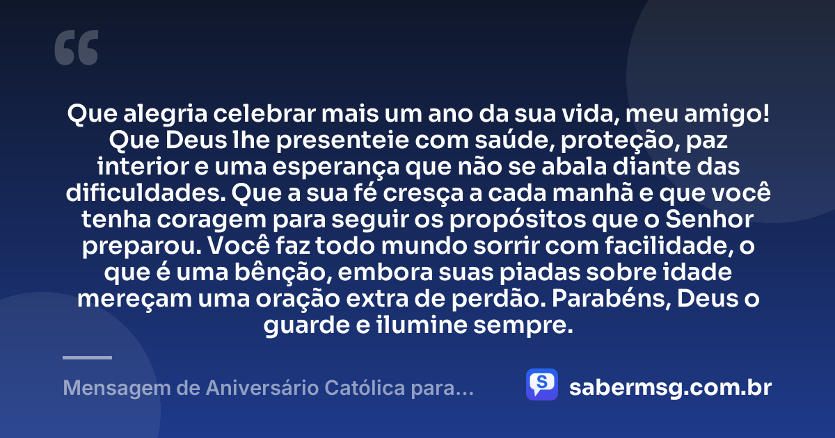 Que alegria celebrar mais um ano da sua vida, meu amigo! Que Deus lhe presenteie com saúde, proteção, paz interior e uma esperança que não se abala diante das dificuldades. Que a sua fé cresça a cada manhã e que você tenha coragem para seguir os propósitos que o Senhor preparou. Você faz todo mundo sorrir com facilidade, o que é uma bênção, embora suas piadas sobre idade mereçam uma oração extra de perdão. Parabéns, Deus o guarde e ilumine sempre. — Mensagem de Aniversário Católica para Amigo Engraçada