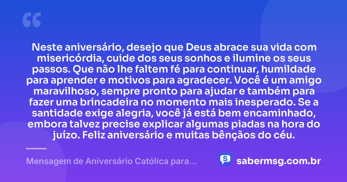 Neste aniversário, desejo que Deus abrace sua vida com misericórdia, cuide dos seus sonhos e ilumine os seus passos. Que não lhe faltem fé para continuar, humildade para aprender e motivos para agradecer. Você é um amigo maravilhoso, sempre pronto para ajudar e também para fazer uma brincadeira no momento mais inesperado. Se a santidade exige alegria, você já está bem encaminhado, embora talvez precise explicar algumas piadas na hora do juízo. Feliz aniversário e muitas bênçãos do céu. — Mensagem de Aniversário Católica para Amigo Engraçada