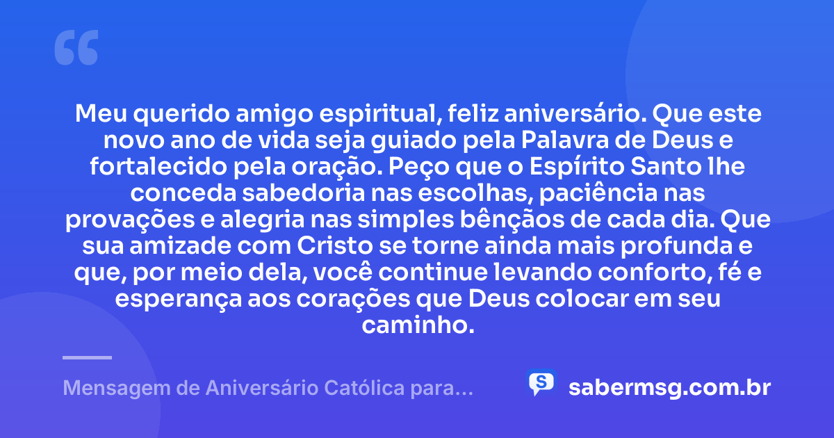 Meu querido amigo espiritual, feliz aniversário. Que este novo ano de vida seja guiado pela Palavra de Deus e fortalecido pela oração. Peço que o Espírito Santo lhe conceda sabedoria nas escolhas, paciência nas provações e alegria nas simples bênçãos de cada dia. Que sua amizade com Cristo se torne ainda mais profunda e que, por meio dela, você continue levando conforto, fé e esperança aos corações que Deus colocar em seu caminho. — Mensagem de Aniversário Católica para Amigo Espiritual