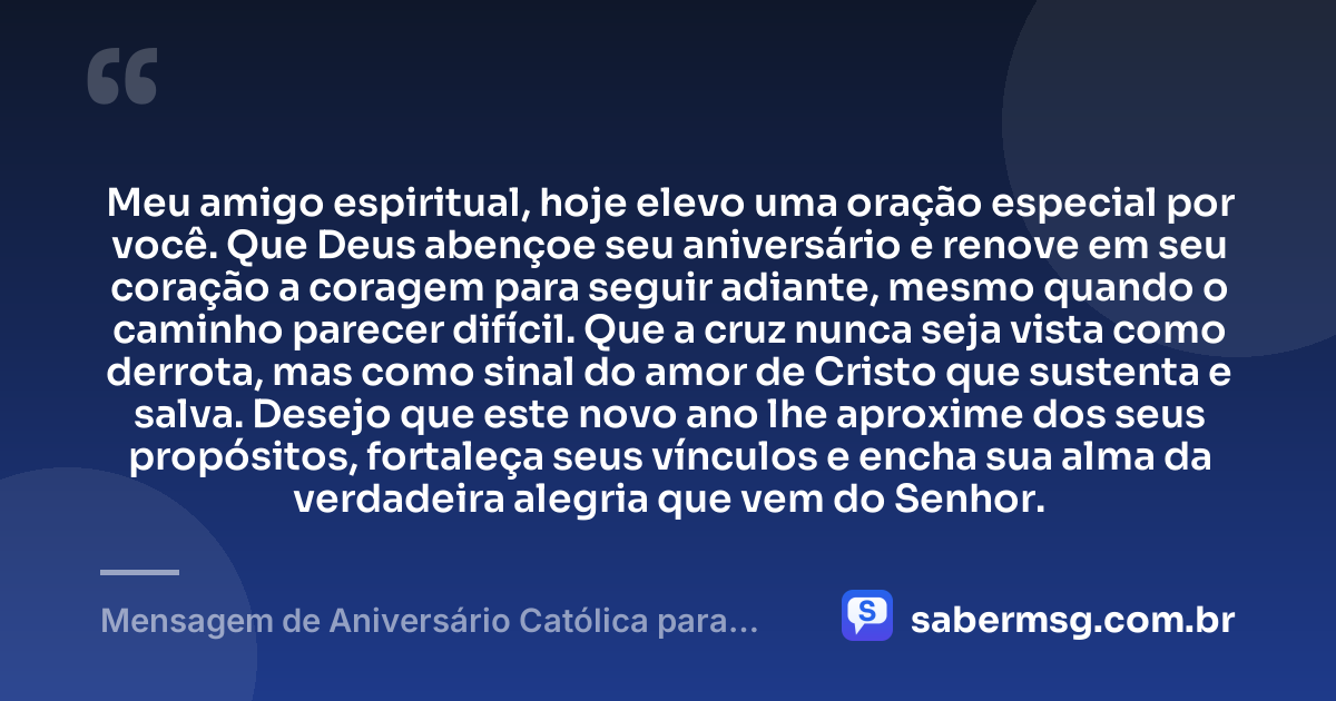 Meu amigo espiritual, hoje elevo uma oração especial por você. Que Deus abençoe seu aniversário e renove em seu coração a coragem para seguir adiante, mesmo quando o caminho parecer difícil. Que a cruz nunca seja vista como derrota, mas como sinal do amor de Cristo que sustenta e salva. Desejo que este novo ano lhe aproxime dos seus propósitos, fortaleça seus vínculos e encha sua alma da verdadeira alegria que vem do Senhor. — Mensagem de Aniversário Católica para Amigo Espiritual