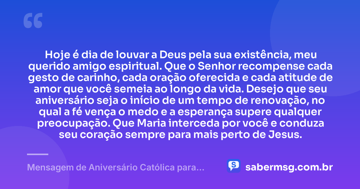 Hoje é dia de louvar a Deus pela sua existência, meu querido amigo espiritual. Que o Senhor recompense cada gesto de carinho, cada oração oferecida e cada atitude de amor que você semeia ao longo da vida. Desejo que seu aniversário seja o início de um tempo de renovação, no qual a fé vença o medo e a esperança supere qualquer preocupação. Que Maria interceda por você e conduza seu coração sempre para mais perto de Jesus. — Mensagem de Aniversário Católica para Amigo Espiritual