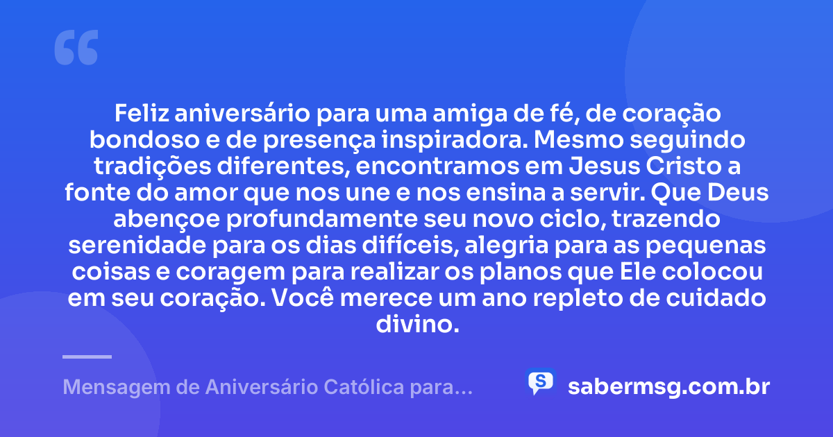 Feliz aniversário para uma amiga de fé, de coração bondoso e de presença inspiradora. Mesmo seguindo tradições diferentes, encontramos em Jesus Cristo a fonte do amor que nos une e nos ensina a servir. Que Deus abençoe profundamente seu novo ciclo, trazendo serenidade para os dias difíceis, alegria para as pequenas coisas e coragem para realizar os planos que Ele colocou em seu coração. Você merece um ano repleto de cuidado divino. — Mensagem de Aniversário Católica para Amiga Evangélica