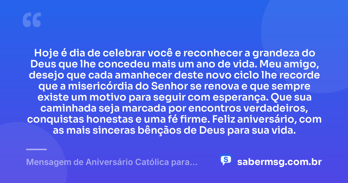 Hoje é dia de celebrar você e reconhecer a grandeza do Deus que lhe concedeu mais um ano de vida. Meu amigo, desejo que cada amanhecer deste novo ciclo lhe recorde que a misericórdia do Senhor se renova e que sempre existe um motivo para seguir com esperança. Que sua caminhada seja marcada por encontros verdadeiros, conquistas honestas e uma fé firme. Feliz aniversário, com as mais sinceras bênçãos de Deus para sua vida. — Mensagem de Aniversário Católica para Amigo Original