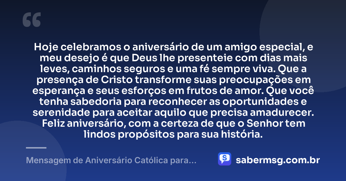 Hoje celebramos o aniversário de um amigo especial, e meu desejo é que Deus lhe presenteie com dias mais leves, caminhos seguros e uma fé sempre viva. Que a presença de Cristo transforme suas preocupações em esperança e seus esforços em frutos de amor. Que você tenha sabedoria para reconhecer as oportunidades e serenidade para aceitar aquilo que precisa amadurecer. Feliz aniversário, com a certeza de que o Senhor tem lindos propósitos para sua história. — Mensagem de Aniversário Católica para Amigo Original