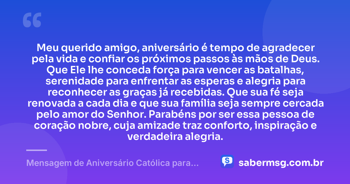 Meu querido amigo, aniversário é tempo de agradecer pela vida e confiar os próximos passos às mãos de Deus. Que Ele lhe conceda força para vencer as batalhas, serenidade para enfrentar as esperas e alegria para reconhecer as graças já recebidas. Que sua fé seja renovada a cada dia e que sua família seja sempre cercada pelo amor do Senhor. Parabéns por ser essa pessoa de coração nobre, cuja amizade traz conforto, inspiração e verdadeira alegria. — Mensagem de Aniversário Católica para Amigo Original