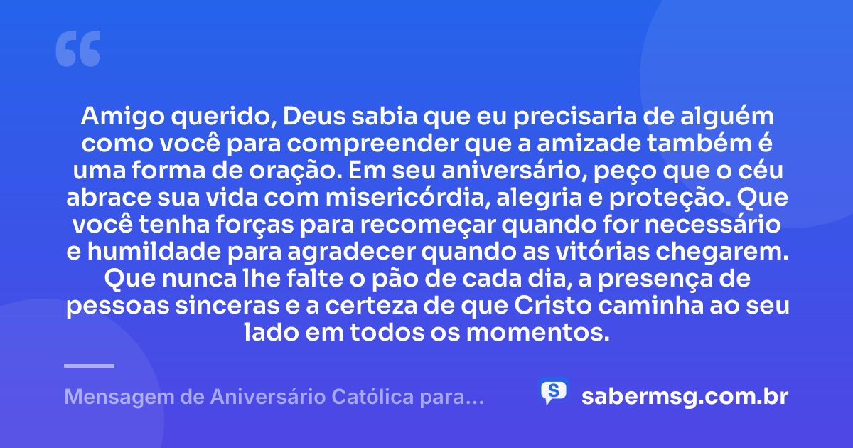 Amigo querido, Deus sabia que eu precisaria de alguém como você para compreender que a amizade também é uma forma de oração. Em seu aniversário, peço que o céu abrace sua vida com misericórdia, alegria e proteção. Que você tenha forças para recomeçar quando for necessário e humildade para agradecer quando as vitórias chegarem. Que nunca lhe falte o pão de cada dia, a presença de pessoas sinceras e a certeza de que Cristo caminha ao seu lado em todos os momentos. — Mensagem de Aniversário Católica para Amigo para Chorar