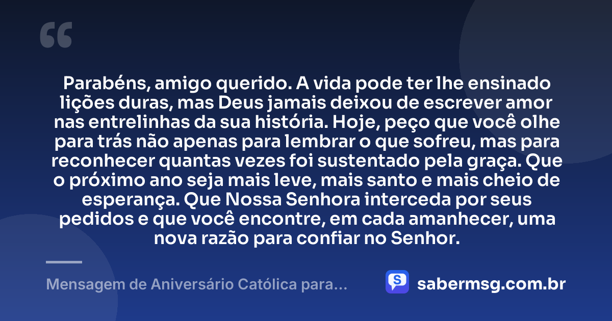 Parabéns, amigo querido. A vida pode ter lhe ensinado lições duras, mas Deus jamais deixou de escrever amor nas entrelinhas da sua história. Hoje, peço que você olhe para trás não apenas para lembrar o que sofreu, mas para reconhecer quantas vezes foi sustentado pela graça. Que o próximo ano seja mais leve, mais santo e mais cheio de esperança. Que Nossa Senhora interceda por seus pedidos e que você encontre, em cada amanhecer, uma nova razão para confiar no Senhor. — Mensagem de Aniversário Católica para Amigo para Chorar