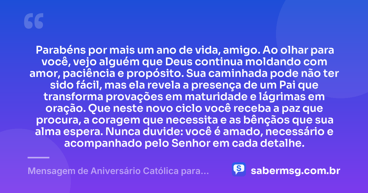 Parabéns por mais um ano de vida, amigo. Ao olhar para você, vejo alguém que Deus continua moldando com amor, paciência e propósito. Sua caminhada pode não ter sido fácil, mas ela revela a presença de um Pai que transforma provações em maturidade e lágrimas em oração. Que neste novo ciclo você receba a paz que procura, a coragem que necessita e as bênçãos que sua alma espera. Nunca duvide: você é amado, necessário e acompanhado pelo Senhor em cada detalhe. — Mensagem de Aniversário Católica para Amigo para Chorar