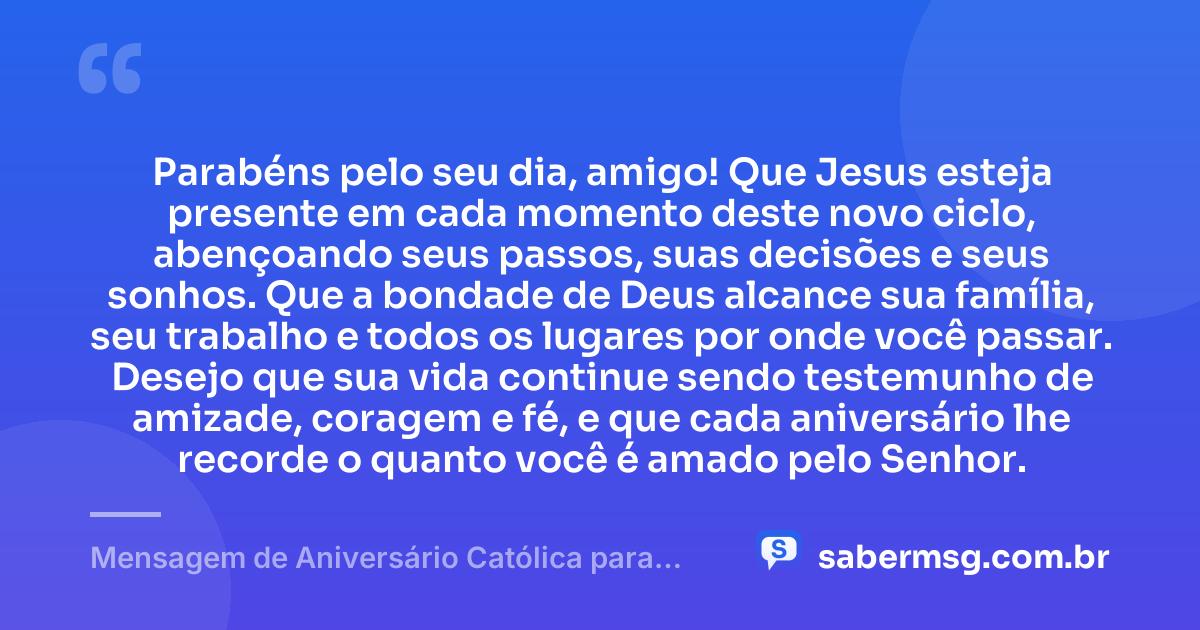 Parabéns pelo seu dia, amigo! Que Jesus esteja presente em cada momento deste novo ciclo, abençoando seus passos, suas decisões e seus sonhos. Que a bondade de Deus alcance sua família, seu trabalho e todos os lugares por onde você passar. Desejo que sua vida continue sendo testemunho de amizade, coragem e fé, e que cada aniversário lhe recorde o quanto você é amado pelo Senhor. — Mensagem de Aniversário Católica para Amigo para Status