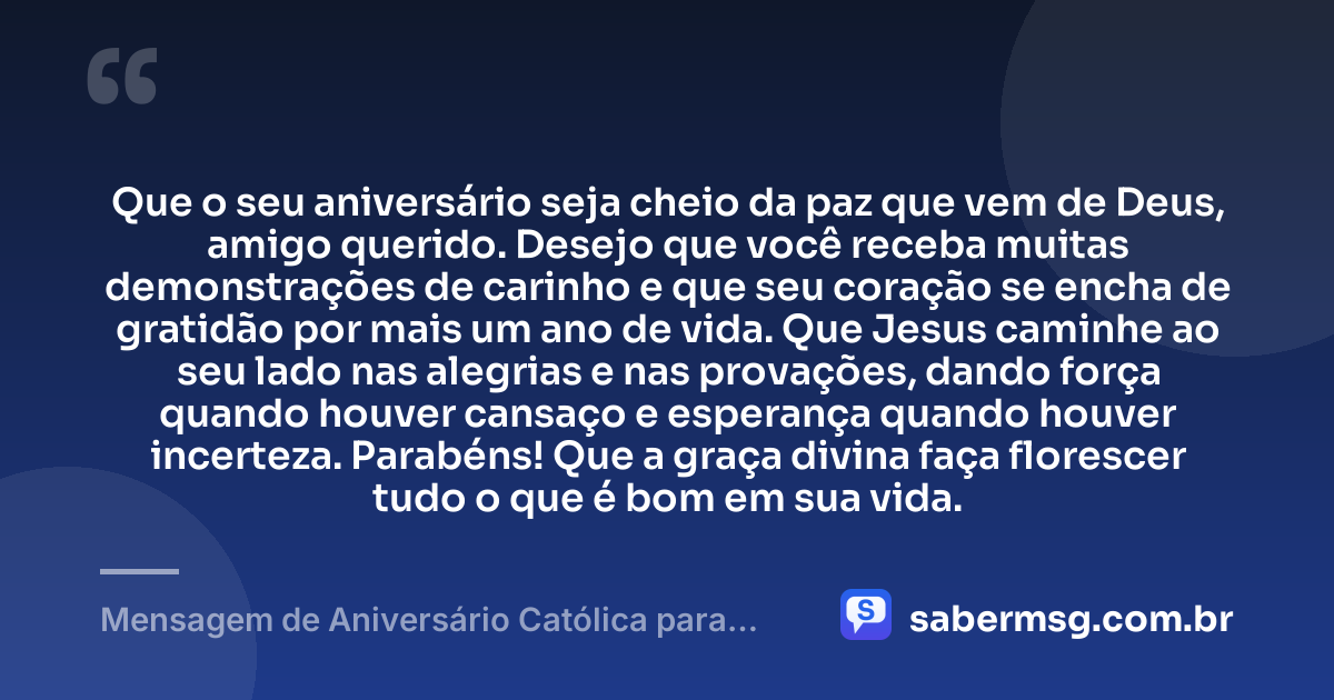 Que o seu aniversário seja cheio da paz que vem de Deus, amigo querido. Desejo que você receba muitas demonstrações de carinho e que seu coração se encha de gratidão por mais um ano de vida. Que Jesus caminhe ao seu lado nas alegrias e nas provações, dando força quando houver cansaço e esperança quando houver incerteza. Parabéns! Que a graça divina faça florescer tudo o que é bom em sua vida. — Mensagem de Aniversário Católica para Amigo para Status