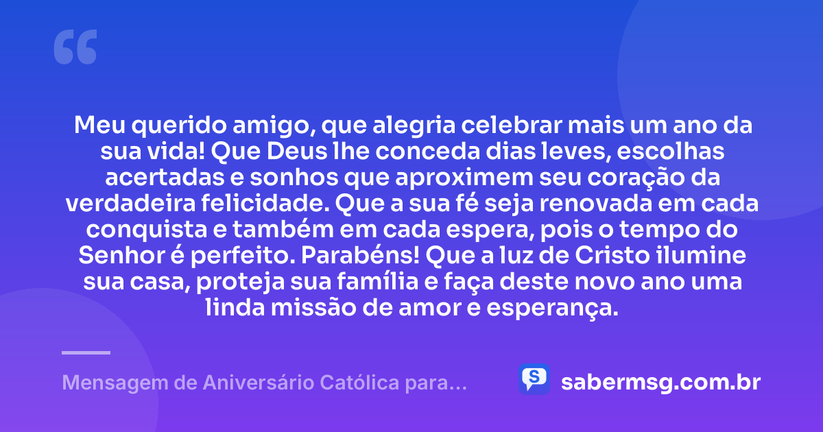 Meu querido amigo, que alegria celebrar mais um ano da sua vida! Que Deus lhe conceda dias leves, escolhas acertadas e sonhos que aproximem seu coração da verdadeira felicidade. Que a sua fé seja renovada em cada conquista e também em cada espera, pois o tempo do Senhor é perfeito. Parabéns! Que a luz de Cristo ilumine sua casa, proteja sua família e faça deste novo ano uma linda missão de amor e esperança. — Mensagem de Aniversário Católica para Amigo para Status