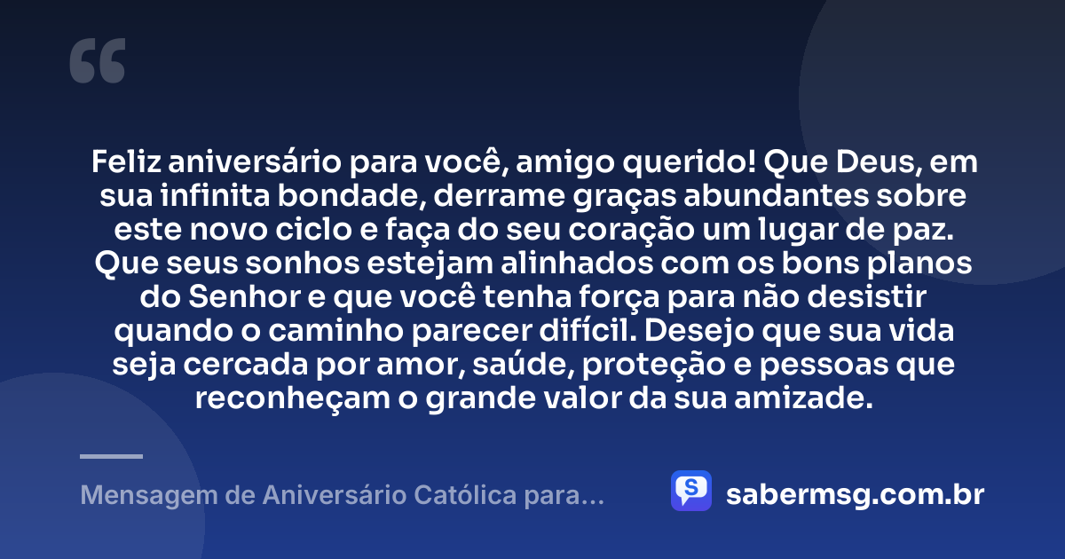 Feliz aniversário para você, amigo querido! Que Deus, em sua infinita bondade, derrame graças abundantes sobre este novo ciclo e faça do seu coração um lugar de paz. Que seus sonhos estejam alinhados com os bons planos do Senhor e que você tenha força para não desistir quando o caminho parecer difícil. Desejo que sua vida seja cercada por amor, saúde, proteção e pessoas que reconheçam o grande valor da sua amizade. — Mensagem de Aniversário Católica para Amigo para WhatsApp