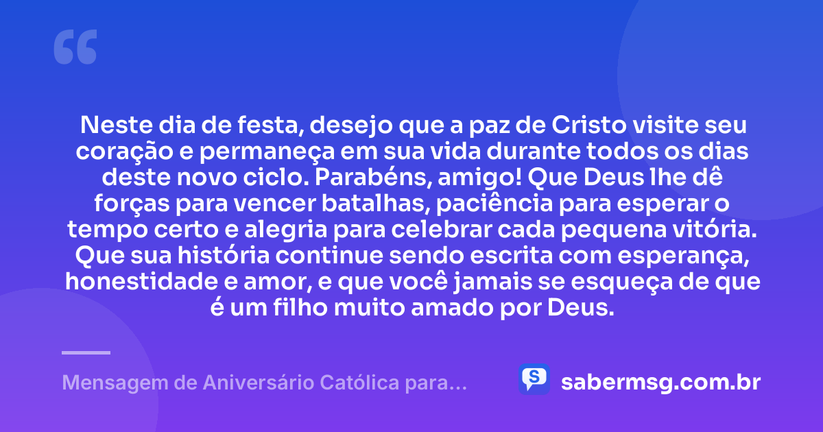Neste dia de festa, desejo que a paz de Cristo visite seu coração e permaneça em sua vida durante todos os dias deste novo ciclo. Parabéns, amigo! Que Deus lhe dê forças para vencer batalhas, paciência para esperar o tempo certo e alegria para celebrar cada pequena vitória. Que sua história continue sendo escrita com esperança, honestidade e amor, e que você jamais se esqueça de que é um filho muito amado por Deus. — Mensagem de Aniversário Católica para Amigo para WhatsApp