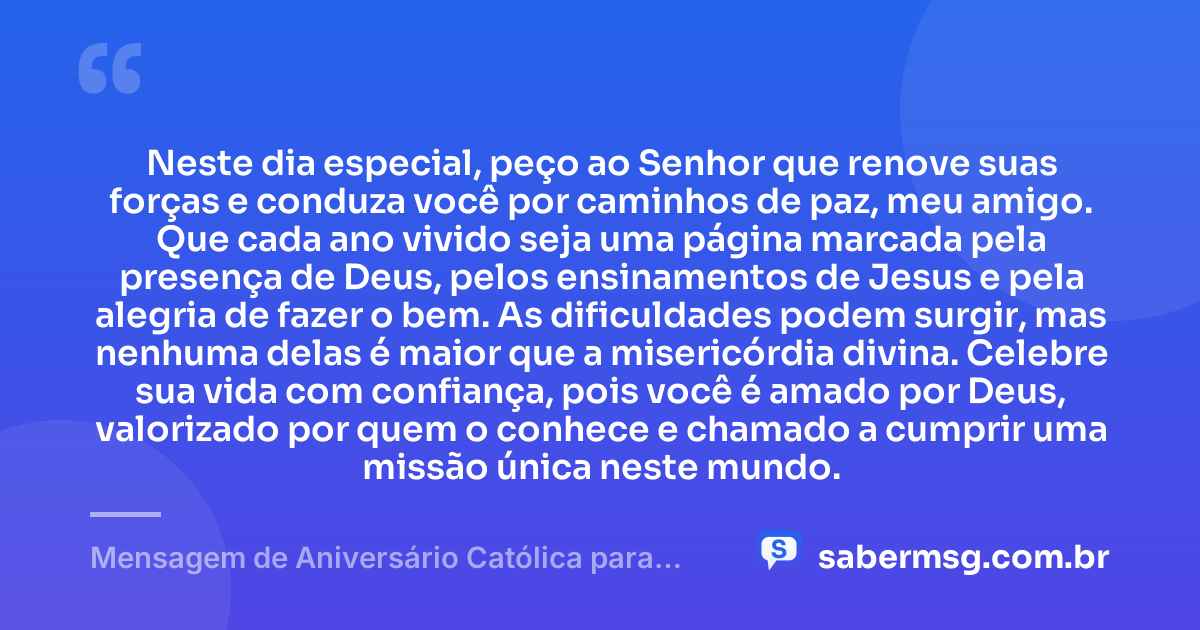 Neste dia especial, peço ao Senhor que renove suas forças e conduza você por caminhos de paz, meu amigo. Que cada ano vivido seja uma página marcada pela presença de Deus, pelos ensinamentos de Jesus e pela alegria de fazer o bem. As dificuldades podem surgir, mas nenhuma delas é maior que a misericórdia divina. Celebre sua vida com confiança, pois você é amado por Deus, valorizado por quem o conhece e chamado a cumprir uma missão única neste mundo. — Mensagem de Aniversário Católica para Amigo Reflexiva