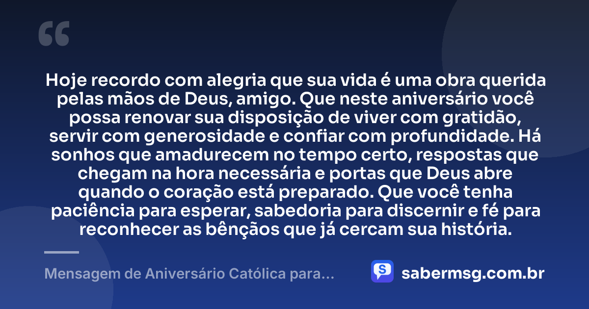 Hoje recordo com alegria que sua vida é uma obra querida pelas mãos de Deus, amigo. Que neste aniversário você possa renovar sua disposição de viver com gratidão, servir com generosidade e confiar com profundidade. Há sonhos que amadurecem no tempo certo, respostas que chegam na hora necessária e portas que Deus abre quando o coração está preparado. Que você tenha paciência para esperar, sabedoria para discernir e fé para reconhecer as bênçãos que já cercam sua história. — Mensagem de Aniversário Católica para Amigo Reflexiva