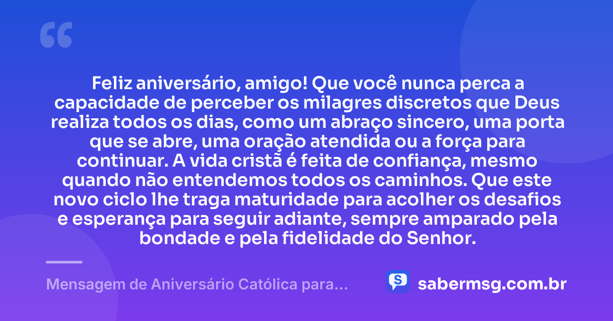 Feliz aniversário, amigo! Que você nunca perca a capacidade de perceber os milagres discretos que Deus realiza todos os dias, como um abraço sincero, uma porta que se abre, uma oração atendida ou a força para continuar. A vida cristã é feita de confiança, mesmo quando não entendemos todos os caminhos. Que este novo ciclo lhe traga maturidade para acolher os desafios e esperança para seguir adiante, sempre amparado pela bondade e pela fidelidade do Senhor. — Mensagem de Aniversário Católica para Amigo Reflexiva