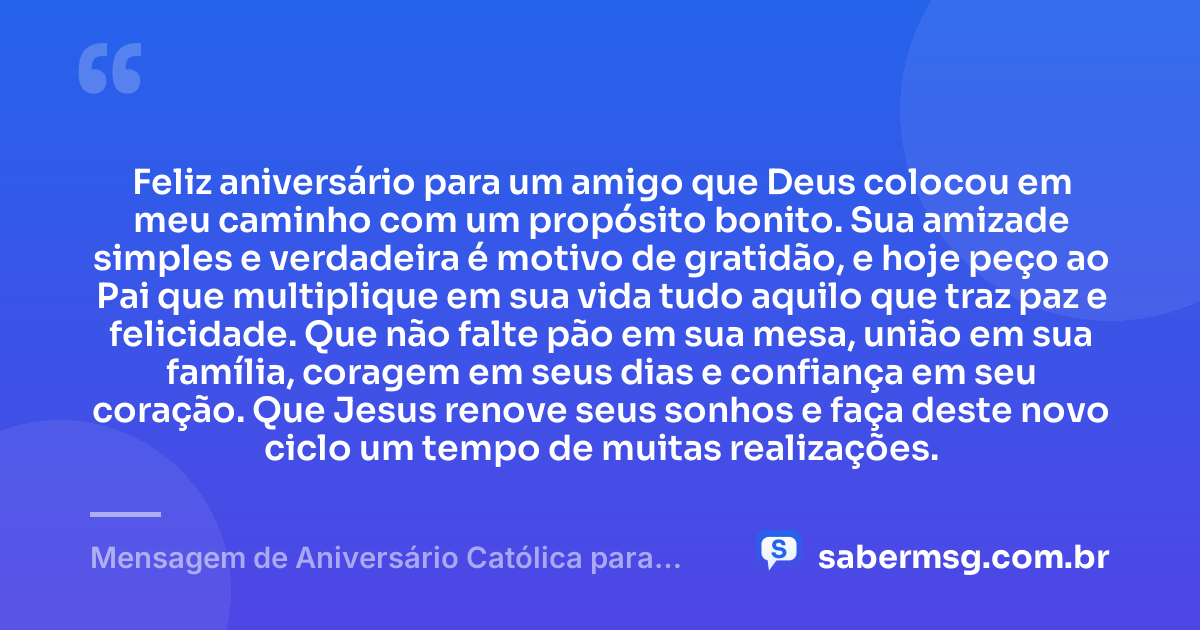 Feliz aniversário para um amigo que Deus colocou em meu caminho com um propósito bonito. Sua amizade simples e verdadeira é motivo de gratidão, e hoje peço ao Pai que multiplique em sua vida tudo aquilo que traz paz e felicidade. Que não falte pão em sua mesa, união em sua família, coragem em seus dias e confiança em seu coração. Que Jesus renove seus sonhos e faça deste novo ciclo um tempo de muitas realizações. — Mensagem de Aniversário Católica para Amigo Simples