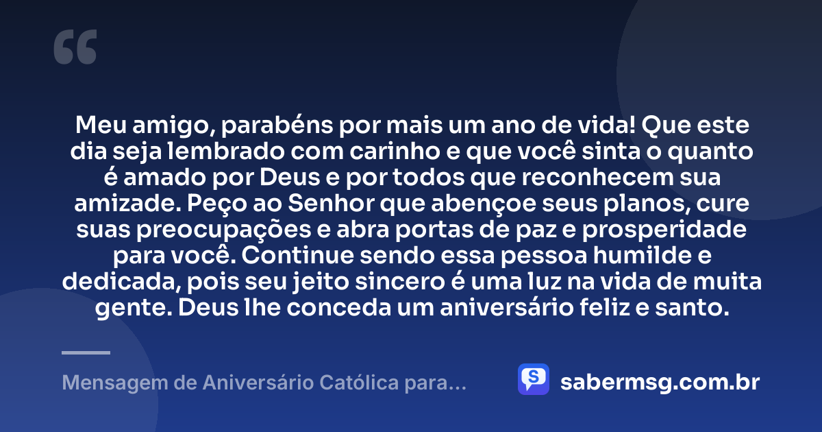 Meu amigo, parabéns por mais um ano de vida! Que este dia seja lembrado com carinho e que você sinta o quanto é amado por Deus e por todos que reconhecem sua amizade. Peço ao Senhor que abençoe seus planos, cure suas preocupações e abra portas de paz e prosperidade para você. Continue sendo essa pessoa humilde e dedicada, pois seu jeito sincero é uma luz na vida de muita gente. Deus lhe conceda um aniversário feliz e santo. — Mensagem de Aniversário Católica para Amigo Simples