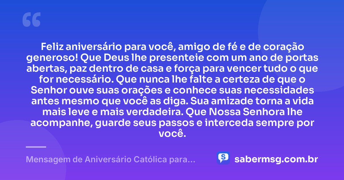 Feliz aniversário para você, amigo de fé e de coração generoso! Que Deus lhe presenteie com um ano de portas abertas, paz dentro de casa e força para vencer tudo o que for necessário. Que nunca lhe falte a certeza de que o Senhor ouve suas orações e conhece suas necessidades antes mesmo que você as diga. Sua amizade torna a vida mais leve e mais verdadeira. Que Nossa Senhora lhe acompanhe, guarde seus passos e interceda sempre por você. — Mensagem de Aniversário Católica para Amigo Simples