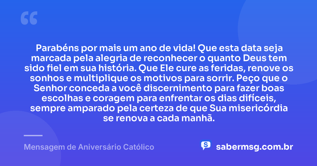 Parabéns por mais um ano de vida! Que esta data seja marcada pela alegria de reconhecer o quanto Deus tem sido fiel em sua história. Que Ele cure as feridas, renove os sonhos e multiplique os motivos para sorrir. Peço que o Senhor conceda a você discernimento para fazer boas escolhas e coragem para enfrentar os dias difíceis, sempre amparado pela certeza de que Sua misericórdia se renova a cada manhã. — Mensagem de Aniversário Católico