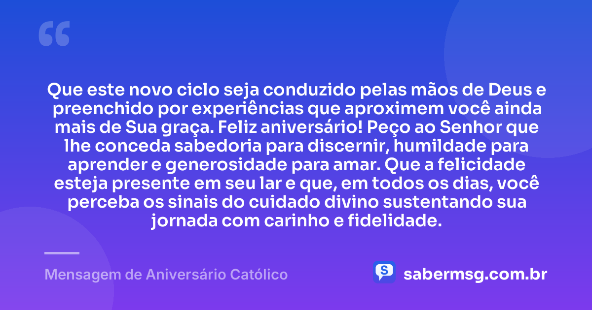 Que este novo ciclo seja conduzido pelas mãos de Deus e preenchido por experiências que aproximem você ainda mais de Sua graça. Feliz aniversário! Peço ao Senhor que lhe conceda sabedoria para discernir, humildade para aprender e generosidade para amar. Que a felicidade esteja presente em seu lar e que, em todos os dias, você perceba os sinais do cuidado divino sustentando sua jornada com carinho e fidelidade. — Mensagem de Aniversário Católico