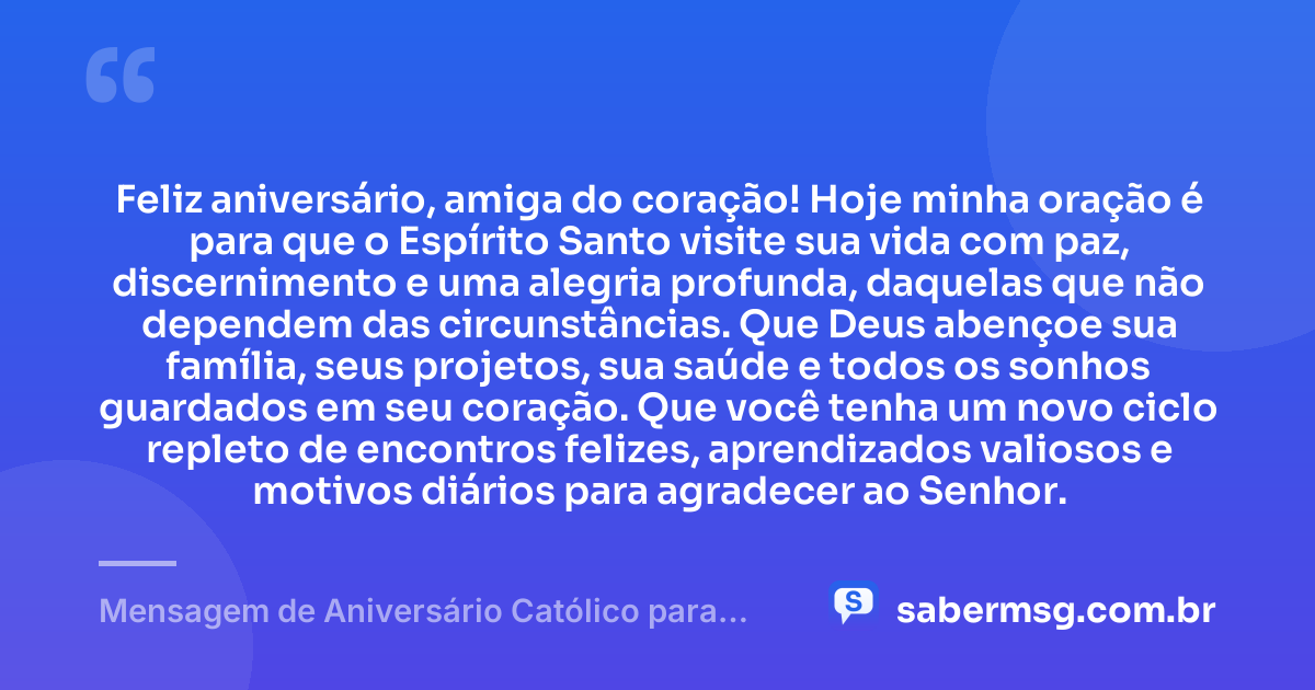 Feliz aniversário, amiga do coração! Hoje minha oração é para que o Espírito Santo visite sua vida com paz, discernimento e uma alegria profunda, daquelas que não dependem das circunstâncias. Que Deus abençoe sua família, seus projetos, sua saúde e todos os sonhos guardados em seu coração. Que você tenha um novo ciclo repleto de encontros felizes, aprendizados valiosos e motivos diários para agradecer ao Senhor. — Mensagem de Aniversário Católico para Amiga