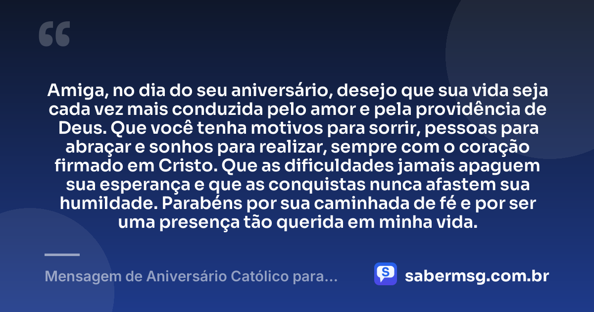 Amiga, no dia do seu aniversário, desejo que sua vida seja cada vez mais conduzida pelo amor e pela providência de Deus. Que você tenha motivos para sorrir, pessoas para abraçar e sonhos para realizar, sempre com o coração firmado em Cristo. Que as dificuldades jamais apaguem sua esperança e que as conquistas nunca afastem sua humildade. Parabéns por sua caminhada de fé e por ser uma presença tão querida em minha vida. — Mensagem de Aniversário Católico para Amiga