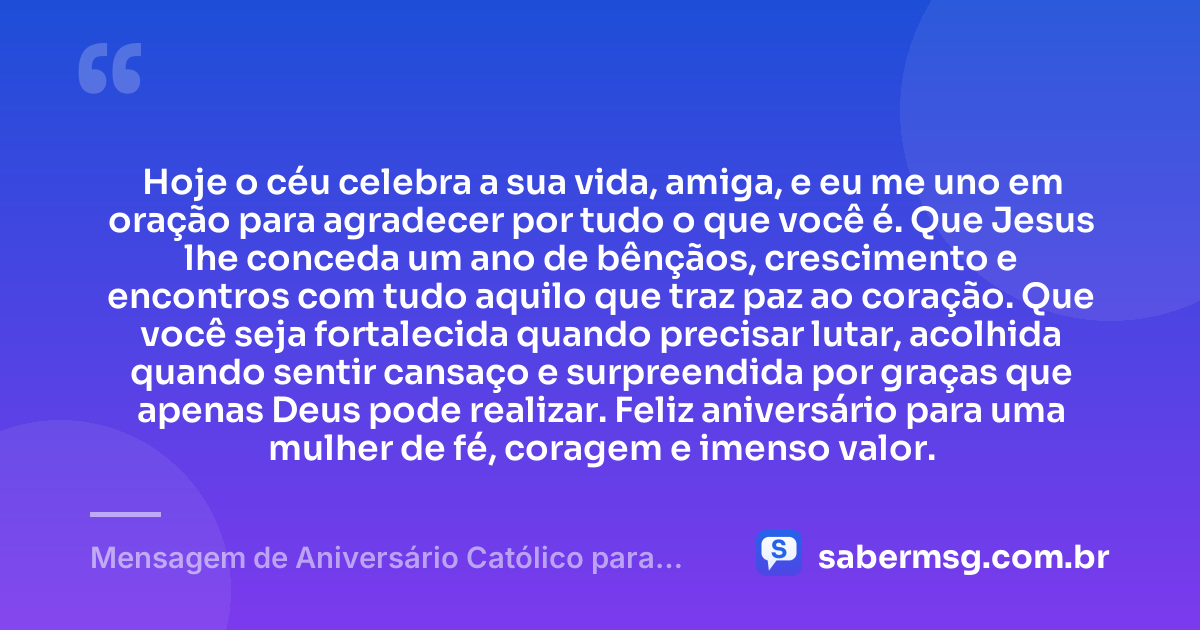 Hoje o céu celebra a sua vida, amiga, e eu me uno em oração para agradecer por tudo o que você é. Que Jesus lhe conceda um ano de bênçãos, crescimento e encontros com tudo aquilo que traz paz ao coração. Que você seja fortalecida quando precisar lutar, acolhida quando sentir cansaço e surpreendida por graças que apenas Deus pode realizar. Feliz aniversário para uma mulher de fé, coragem e imenso valor. — Mensagem de Aniversário Católico para Amiga