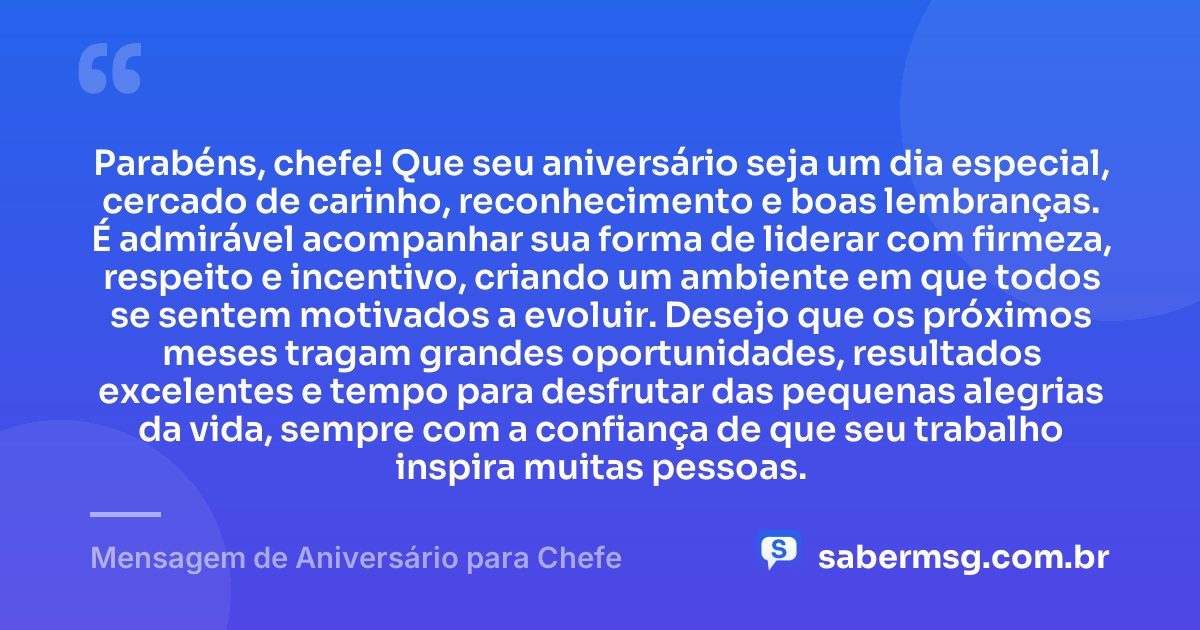 Parabéns, chefe! Que seu aniversário seja um dia especial, cercado de carinho, reconhecimento e boas lembranças. É admirável acompanhar sua forma de liderar com firmeza, respeito e incentivo, criando um ambiente em que todos se sentem motivados a evoluir. Desejo que os próximos meses tragam grandes oportunidades, resultados excelentes e tempo para desfrutar das pequenas alegrias da vida, sempre com a confiança de que seu trabalho inspira muitas pessoas. — Mensagem de Aniversário para Chefe