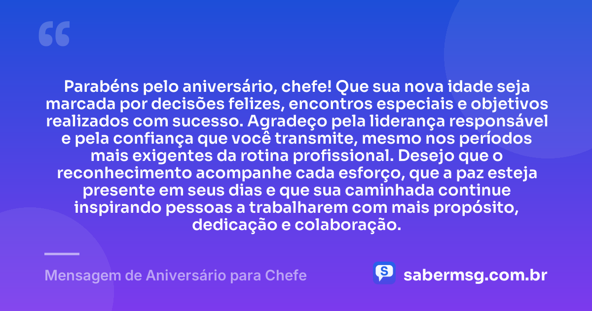 Parabéns pelo aniversário, chefe! Que sua nova idade seja marcada por decisões felizes, encontros especiais e objetivos realizados com sucesso. Agradeço pela liderança responsável e pela confiança que você transmite, mesmo nos períodos mais exigentes da rotina profissional. Desejo que o reconhecimento acompanhe cada esforço, que a paz esteja presente em seus dias e que sua caminhada continue inspirando pessoas a trabalharem com mais propósito, dedicação e colaboração. — Mensagem de Aniversário para Chefe