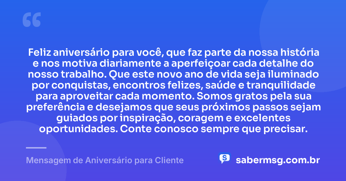Feliz aniversário para você, que faz parte da nossa história e nos motiva diariamente a aperfeiçoar cada detalhe do nosso trabalho. Que este novo ano de vida seja iluminado por conquistas, encontros felizes, saúde e tranquilidade para aproveitar cada momento. Somos gratos pela sua preferência e desejamos que seus próximos passos sejam guiados por inspiração, coragem e excelentes oportunidades. Conte conosco sempre que precisar. — Mensagem de Aniversário para Cliente