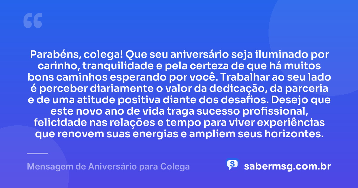 Parabéns, colega! Que seu aniversário seja iluminado por carinho, tranquilidade e pela certeza de que há muitos bons caminhos esperando por você. Trabalhar ao seu lado é perceber diariamente o valor da dedicação, da parceria e de uma atitude positiva diante dos desafios. Desejo que este novo ano de vida traga sucesso profissional, felicidade nas relações e tempo para viver experiências que renovem suas energias e ampliem seus horizontes. — Mensagem de Aniversário para Colega