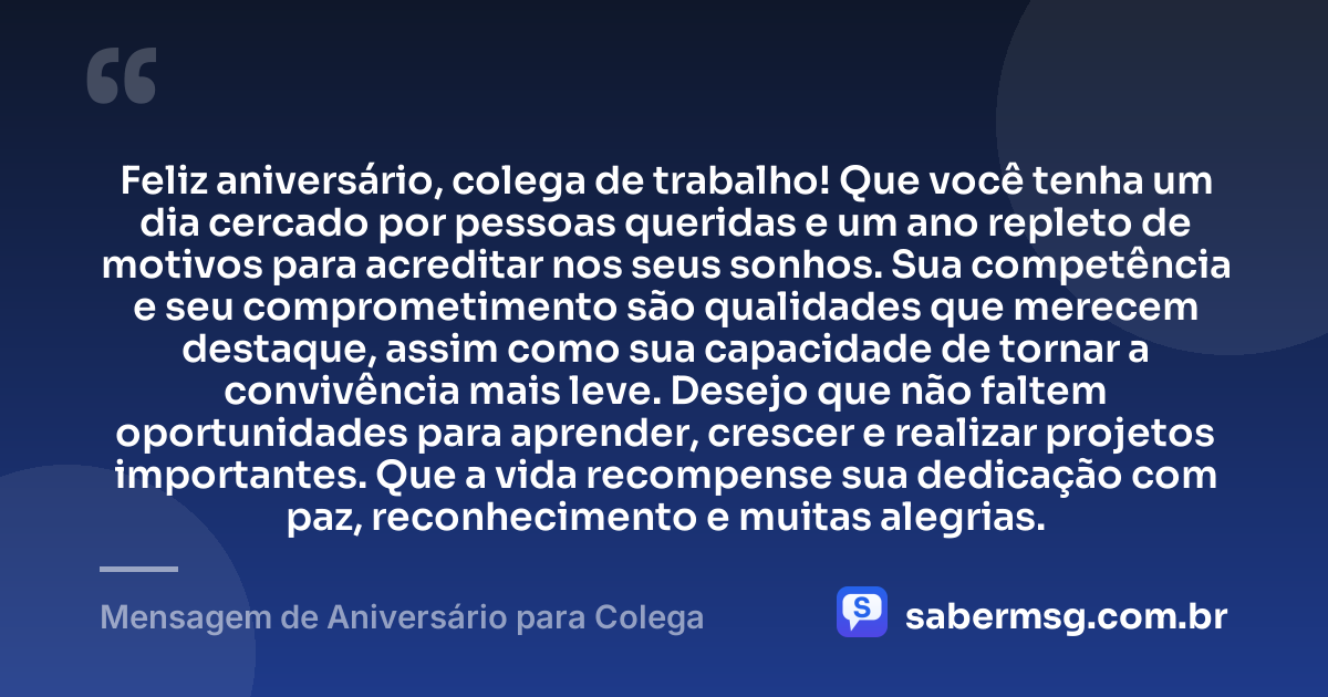Feliz aniversário, colega de trabalho! Que você tenha um dia cercado por pessoas queridas e um ano repleto de motivos para acreditar nos seus sonhos. Sua competência e seu comprometimento são qualidades que merecem destaque, assim como sua capacidade de tornar a convivência mais leve. Desejo que não faltem oportunidades para aprender, crescer e realizar projetos importantes. Que a vida recompense sua dedicação com paz, reconhecimento e muitas alegrias. — Mensagem de Aniversário para Colega