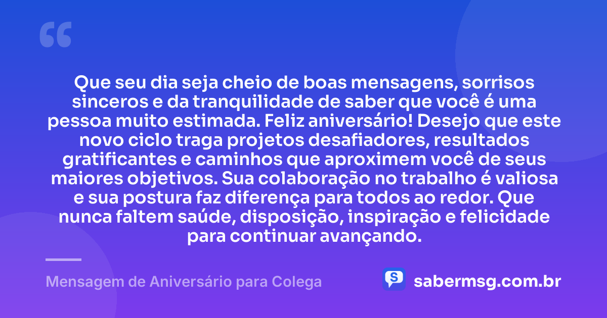Que seu dia seja cheio de boas mensagens, sorrisos sinceros e da tranquilidade de saber que você é uma pessoa muito estimada. Feliz aniversário! Desejo que este novo ciclo traga projetos desafiadores, resultados gratificantes e caminhos que aproximem você de seus maiores objetivos. Sua colaboração no trabalho é valiosa e sua postura faz diferença para todos ao redor. Que nunca faltem saúde, disposição, inspiração e felicidade para continuar avançando. — Mensagem de Aniversário para Colega