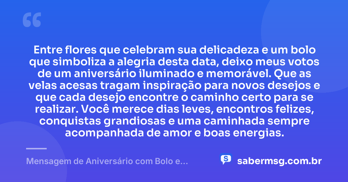 Entre flores que celebram sua delicadeza e um bolo que simboliza a alegria desta data, deixo meus votos de um aniversário iluminado e memorável. Que as velas acesas tragam inspiração para novos desejos e que cada desejo encontre o caminho certo para se realizar. Você merece dias leves, encontros felizes, conquistas grandiosas e uma caminhada sempre acompanhada de amor e boas energias. — Mensagem de Aniversário com Bolo e Flores
