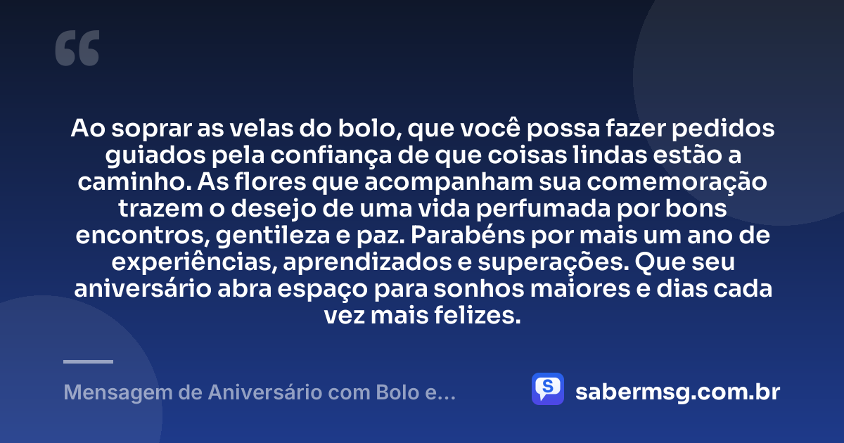 Ao soprar as velas do bolo, que você possa fazer pedidos guiados pela confiança de que coisas lindas estão a caminho. As flores que acompanham sua comemoração trazem o desejo de uma vida perfumada por bons encontros, gentileza e paz. Parabéns por mais um ano de experiências, aprendizados e superações. Que seu aniversário abra espaço para sonhos maiores e dias cada vez mais felizes. — Mensagem de Aniversário com Bolo e Flores
