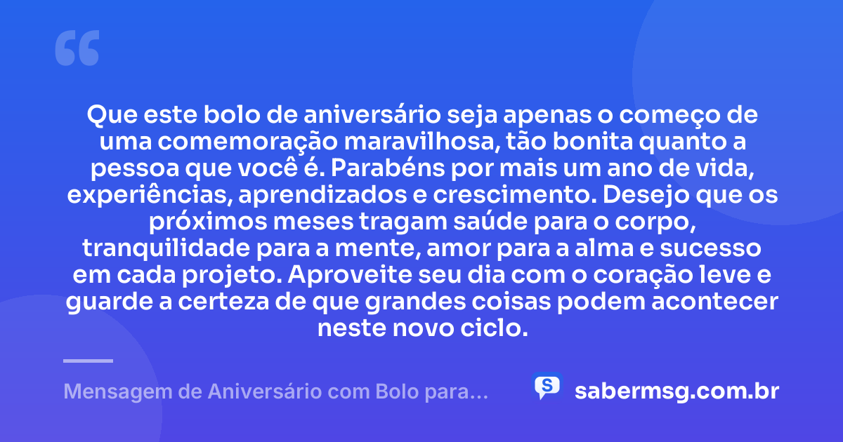 Que este bolo de aniversário seja apenas o começo de uma comemoração maravilhosa, tão bonita quanto a pessoa que você é. Parabéns por mais um ano de vida, experiências, aprendizados e crescimento. Desejo que os próximos meses tragam saúde para o corpo, tranquilidade para a mente, amor para a alma e sucesso em cada projeto. Aproveite seu dia com o coração leve e guarde a certeza de que grandes coisas podem acontecer neste novo ciclo. — Mensagem de Aniversário com Bolo para WhatsApp