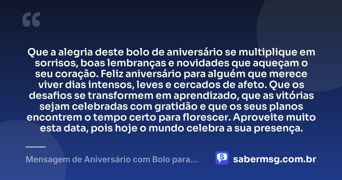 Que a alegria deste bolo de aniversário se multiplique em sorrisos, boas lembranças e novidades que aqueçam o seu coração. Feliz aniversário para alguém que merece viver dias intensos, leves e cercados de afeto. Que os desafios se transformem em aprendizado, que as vitórias sejam celebradas com gratidão e que os seus planos encontrem o tempo certo para florescer. Aproveite muito esta data, pois hoje o mundo celebra a sua presença. — Mensagem de Aniversário com Bolo para WhatsApp