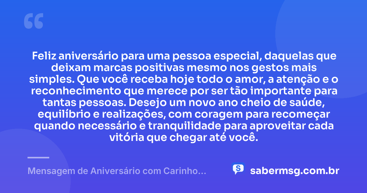 Feliz aniversário para uma pessoa especial, daquelas que deixam marcas positivas mesmo nos gestos mais simples. Que você receba hoje todo o amor, a atenção e o reconhecimento que merece por ser tão importante para tantas pessoas. Desejo um novo ano cheio de saúde, equilíbrio e realizações, com coragem para recomeçar quando necessário e tranquilidade para aproveitar cada vitória que chegar até você. — Mensagem de Aniversário com Carinho para uma Pessoa Especial
