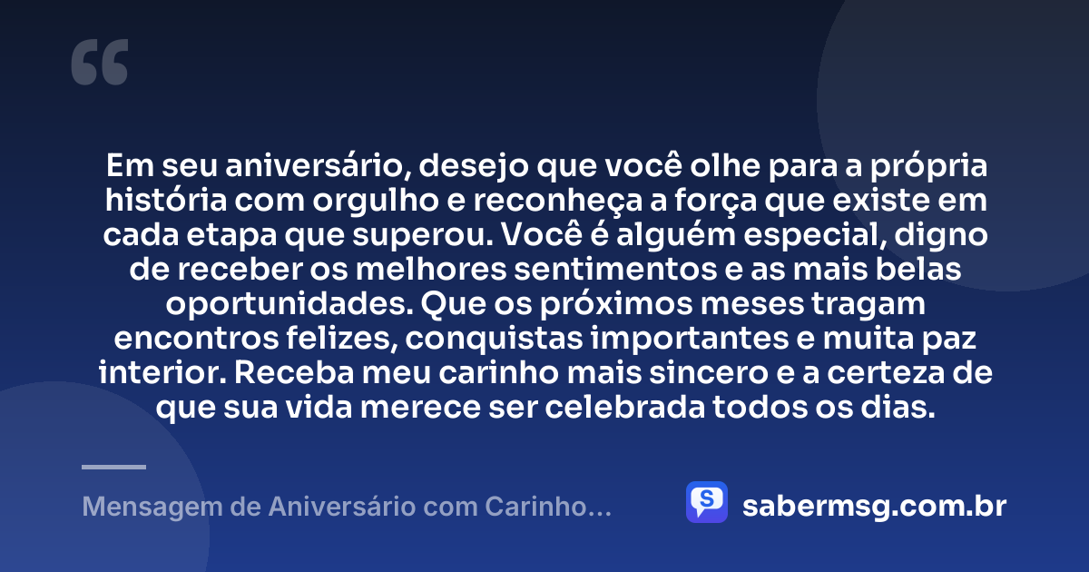 Em seu aniversário, desejo que você olhe para a própria história com orgulho e reconheça a força que existe em cada etapa que superou. Você é alguém especial, digno de receber os melhores sentimentos e as mais belas oportunidades. Que os próximos meses tragam encontros felizes, conquistas importantes e muita paz interior. Receba meu carinho mais sincero e a certeza de que sua vida merece ser celebrada todos os dias. — Mensagem de Aniversário com Carinho para uma Pessoa Especial
