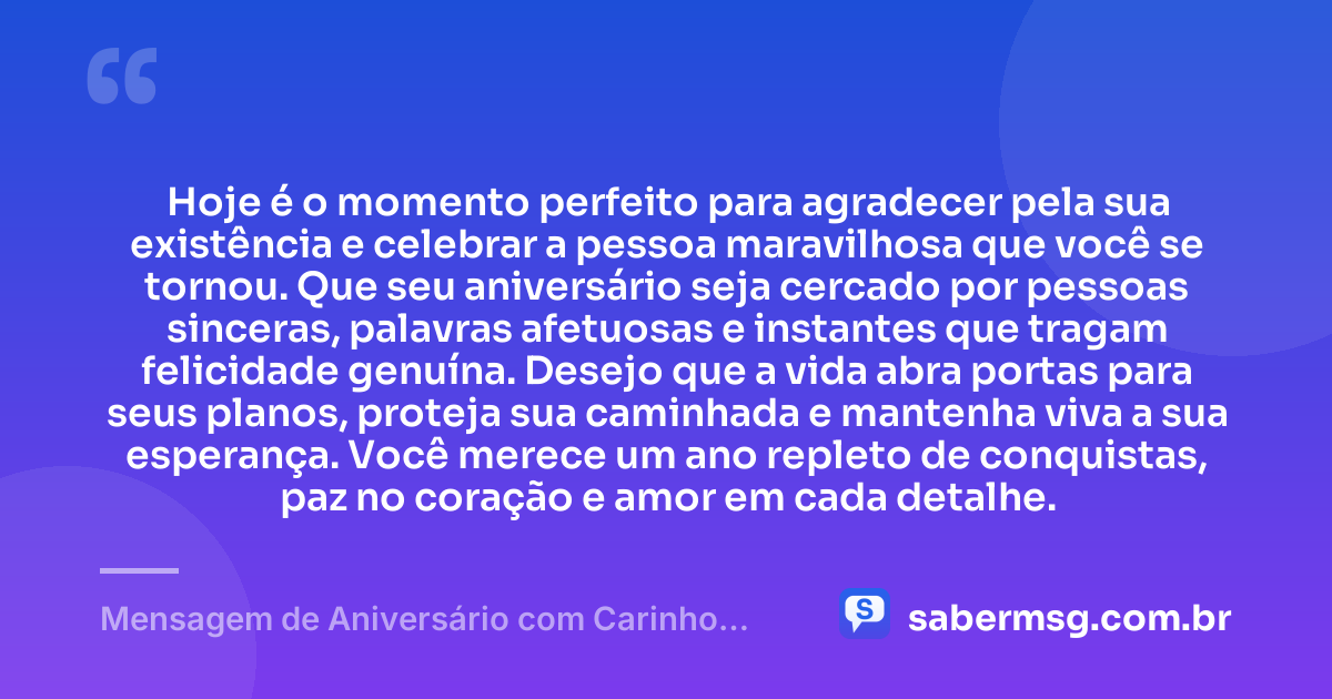 Hoje é o momento perfeito para agradecer pela sua existência e celebrar a pessoa maravilhosa que você se tornou. Que seu aniversário seja cercado por pessoas sinceras, palavras afetuosas e instantes que tragam felicidade genuína. Desejo que a vida abra portas para seus planos, proteja sua caminhada e mantenha viva a sua esperança. Você merece um ano repleto de conquistas, paz no coração e amor em cada detalhe. — Mensagem de Aniversário com Carinho para uma Pessoa Especial