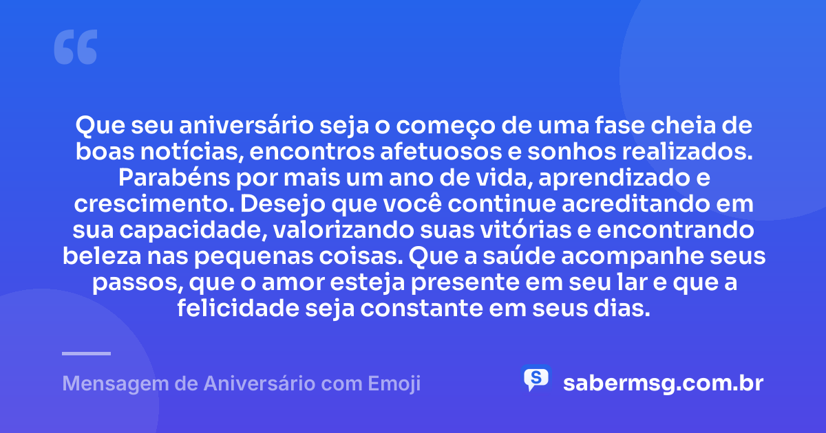Que seu aniversário seja o começo de uma fase cheia de boas notícias, encontros afetuosos e sonhos realizados. Parabéns por mais um ano de vida, aprendizado e crescimento. Desejo que você continue acreditando em sua capacidade, valorizando suas vitórias e encontrando beleza nas pequenas coisas. Que a saúde acompanhe seus passos, que o amor esteja presente em seu lar e que a felicidade seja constante em seus dias. — Mensagem de Aniversário com Emoji
