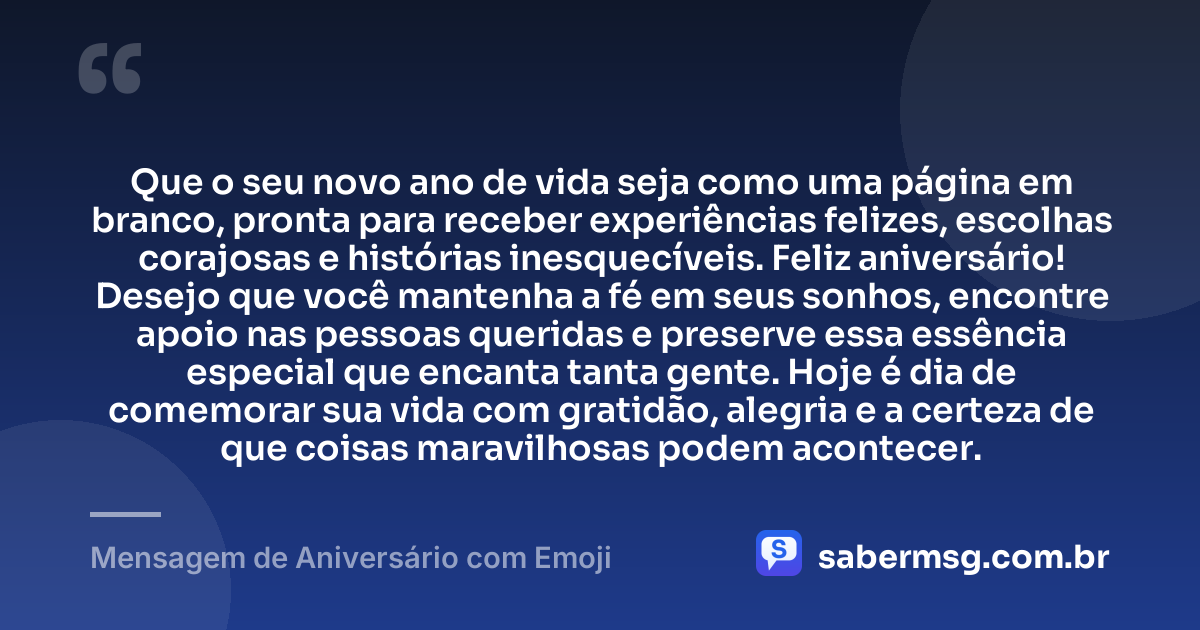Que o seu novo ano de vida seja como uma página em branco, pronta para receber experiências felizes, escolhas corajosas e histórias inesquecíveis. Feliz aniversário! Desejo que você mantenha a fé em seus sonhos, encontre apoio nas pessoas queridas e preserve essa essência especial que encanta tanta gente. Hoje é dia de comemorar sua vida com gratidão, alegria e a certeza de que coisas maravilhosas podem acontecer. — Mensagem de Aniversário com Emoji
