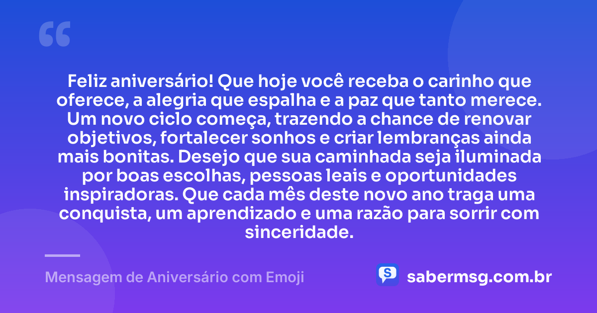 Feliz aniversário! Que hoje você receba o carinho que oferece, a alegria que espalha e a paz que tanto merece. Um novo ciclo começa, trazendo a chance de renovar objetivos, fortalecer sonhos e criar lembranças ainda mais bonitas. Desejo que sua caminhada seja iluminada por boas escolhas, pessoas leais e oportunidades inspiradoras. Que cada mês deste novo ano traga uma conquista, um aprendizado e uma razão para sorrir com sinceridade. — Mensagem de Aniversário com Emoji