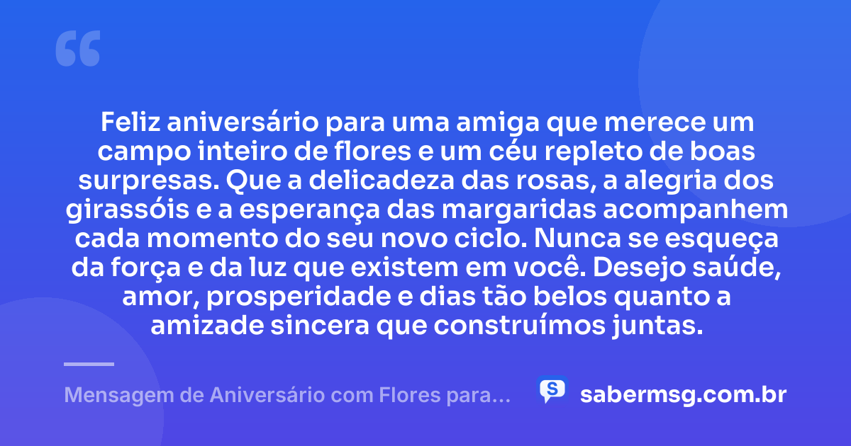 Feliz aniversário para uma amiga que merece um campo inteiro de flores e um céu repleto de boas surpresas. Que a delicadeza das rosas, a alegria dos girassóis e a esperança das margaridas acompanhem cada momento do seu novo ciclo. Nunca se esqueça da força e da luz que existem em você. Desejo saúde, amor, prosperidade e dias tão belos quanto a amizade sincera que construímos juntas. — Mensagem de Aniversário com Flores para Amiga