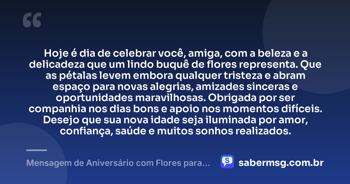 Hoje é dia de celebrar você, amiga, com a beleza e a delicadeza que um lindo buquê de flores representa. Que as pétalas levem embora qualquer tristeza e abram espaço para novas alegrias, amizades sinceras e oportunidades maravilhosas. Obrigada por ser companhia nos dias bons e apoio nos momentos difíceis. Desejo que sua nova idade seja iluminada por amor, confiança, saúde e muitos sonhos realizados. — Mensagem de Aniversário com Flores para Amiga
