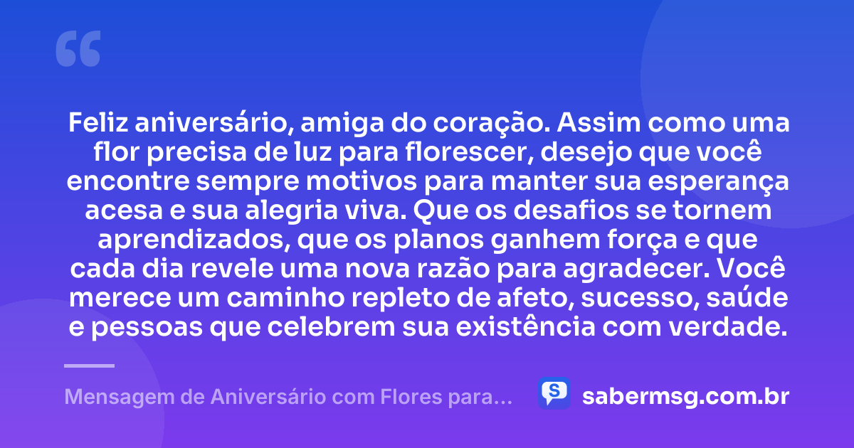 Feliz aniversário, amiga do coração. Assim como uma flor precisa de luz para florescer, desejo que você encontre sempre motivos para manter sua esperança acesa e sua alegria viva. Que os desafios se tornem aprendizados, que os planos ganhem força e que cada dia revele uma nova razão para agradecer. Você merece um caminho repleto de afeto, sucesso, saúde e pessoas que celebrem sua existência com verdade. — Mensagem de Aniversário com Flores para Amiga